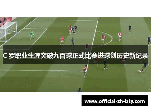 C 罗职业生涯突破九百球正式比赛进球创历史新纪录 C 罗职业生涯突破九百球正式比赛进球创历史新纪录