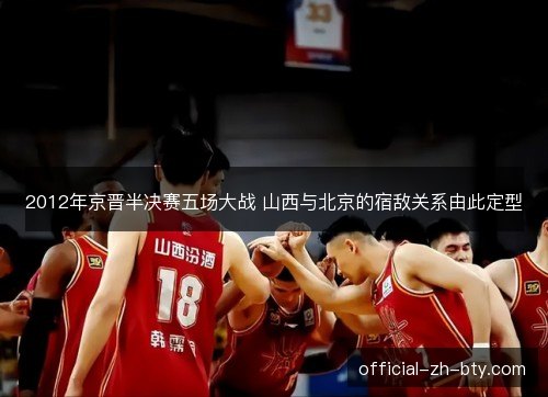 2012年京晋半决赛五场大战 山西与北京的宿敌关系由此定型 2012年京晋半决赛五场大战 山西与北京的宿敌关系由此定型